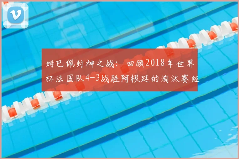 姆巴佩封神之战：回顾2018年世界杯法国队4-3战胜阿根廷的淘汰赛经典