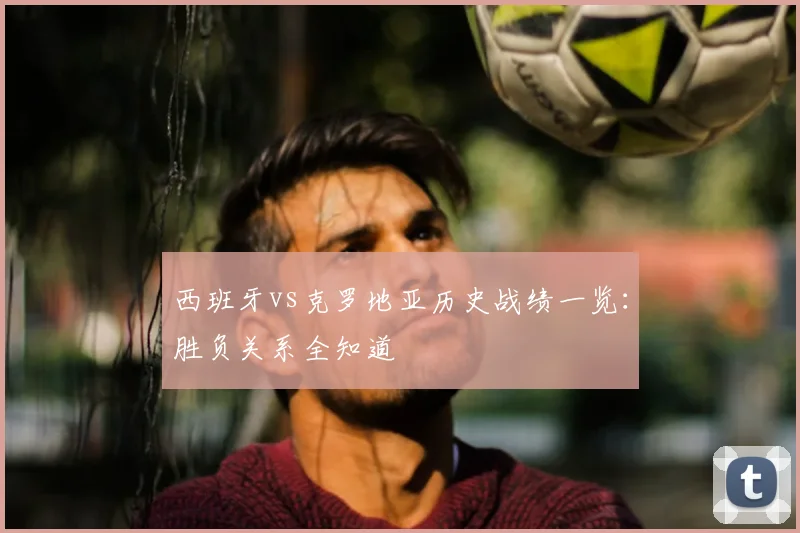 西班牙vs克罗地亚历史战绩一览：胜负关系全知道