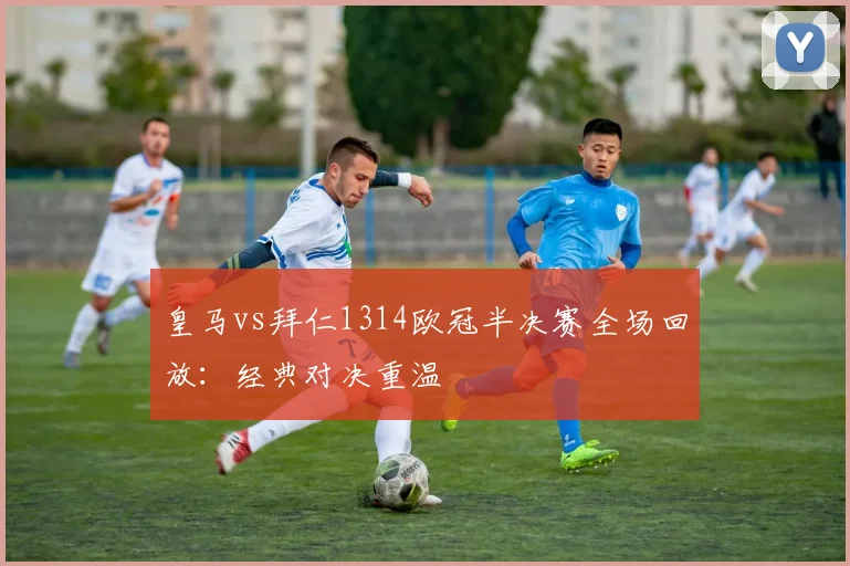 皇马vs拜仁1314欧冠半决赛全场回放：经典对决重温