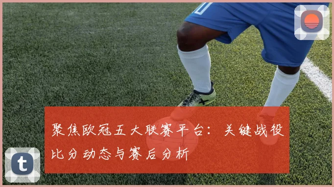 聚焦欧冠五大联赛平台：关键战役比分动态与赛后分析