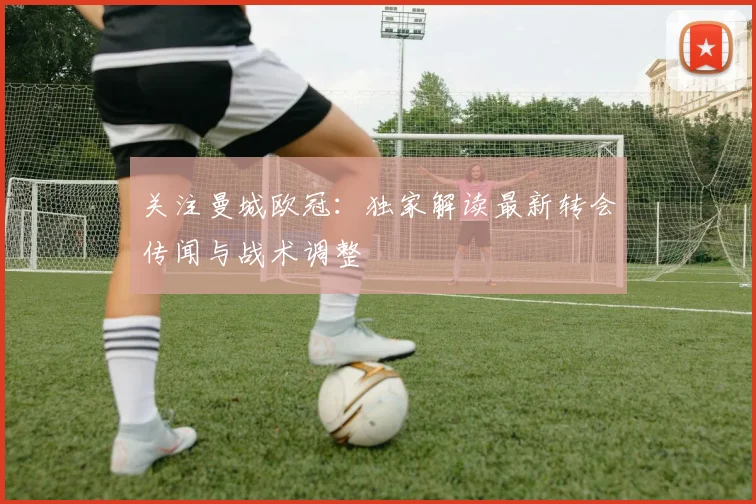 关注曼城欧冠：独家解读最新转会传闻与战术调整