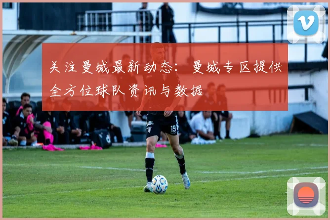 关注曼城最新动态：曼城专区提供全方位球队资讯与数据