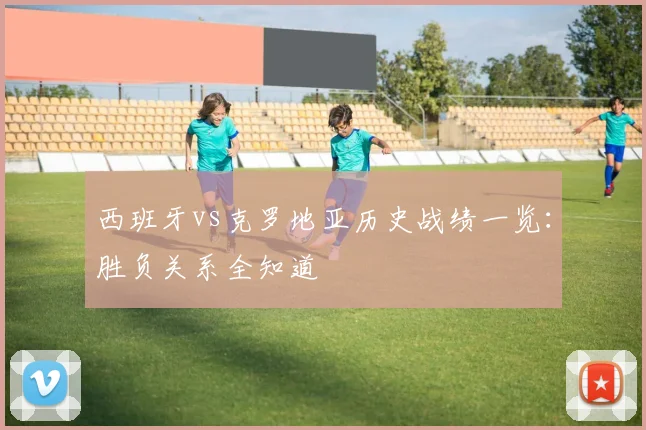 西班牙vs克罗地亚历史战绩一览：胜负关系全知道