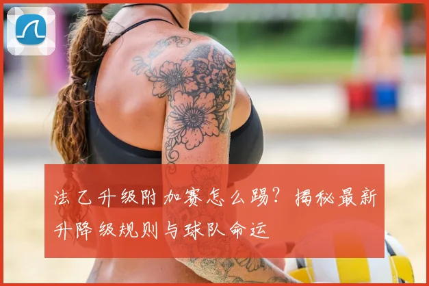 法乙升级附加赛怎么踢？揭秘最新升降级规则与球队命运