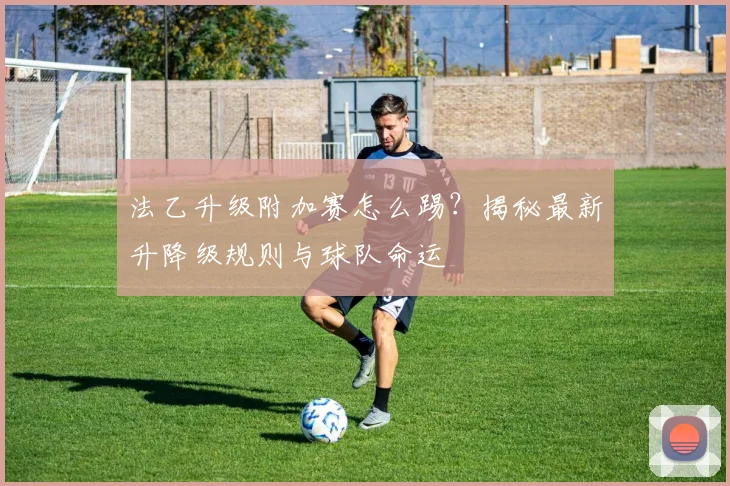 法乙升级附加赛怎么踢？揭秘最新升降级规则与球队命运