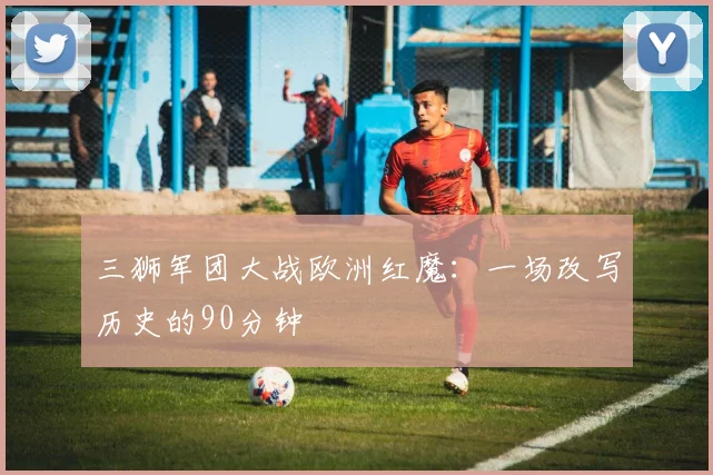 三狮军团大战欧洲红魔:一场改写历史的90分钟
