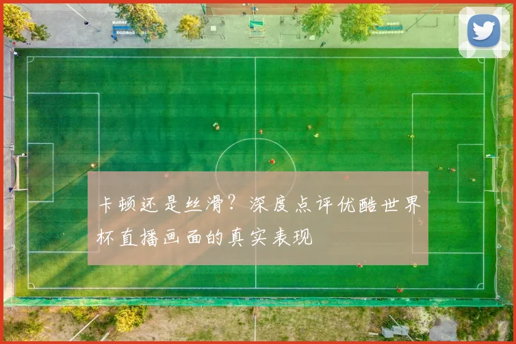 卡顿还是丝滑?深度点评优酷世界杯直播画面的真实表现