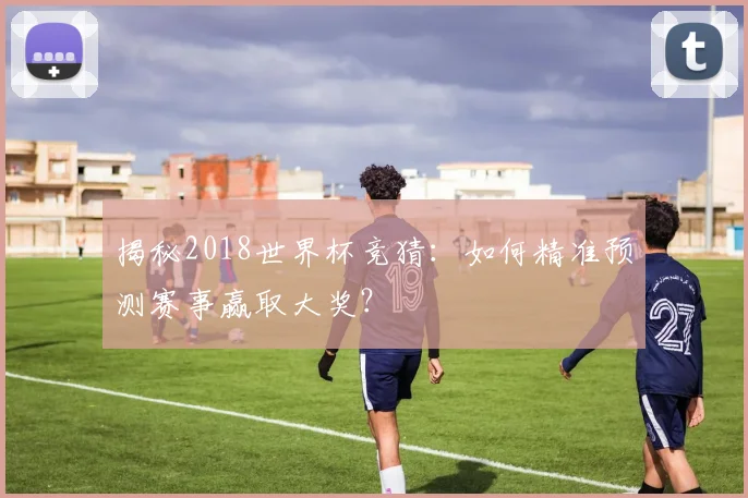 揭秘2018世界杯竞猜：如何精准预测赛事赢取大奖？