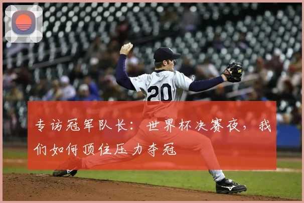 专访冠军队长：世界杯决赛夜，我们如何顶住压力夺冠