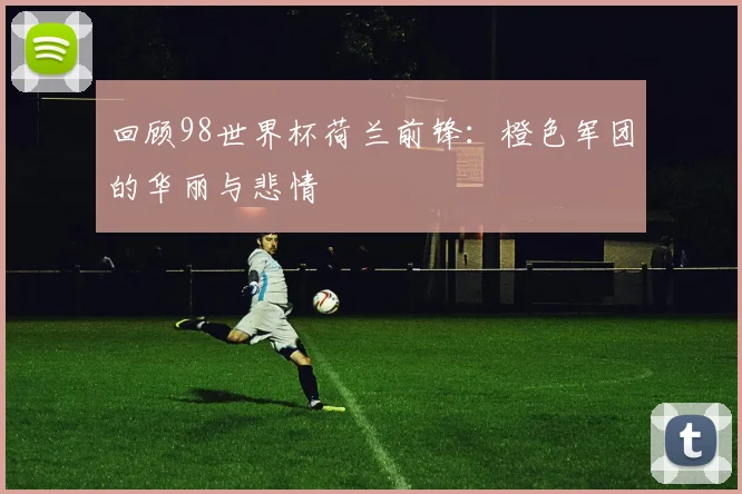 回顾98世界杯荷兰前锋:橙色军团的华丽与悲情