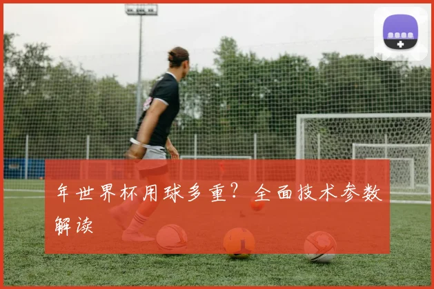 年世界杯用球多重?全面技术参数解读