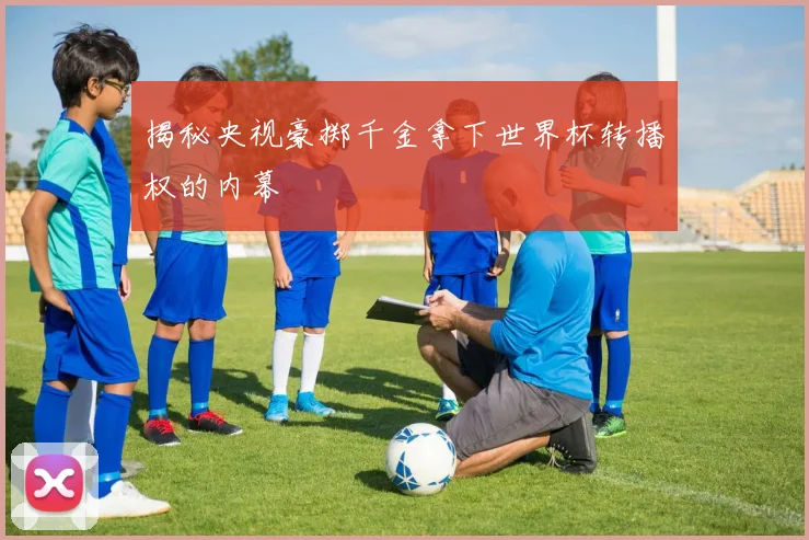 揭秘央视豪掷千金拿下世界杯转播权的内幕