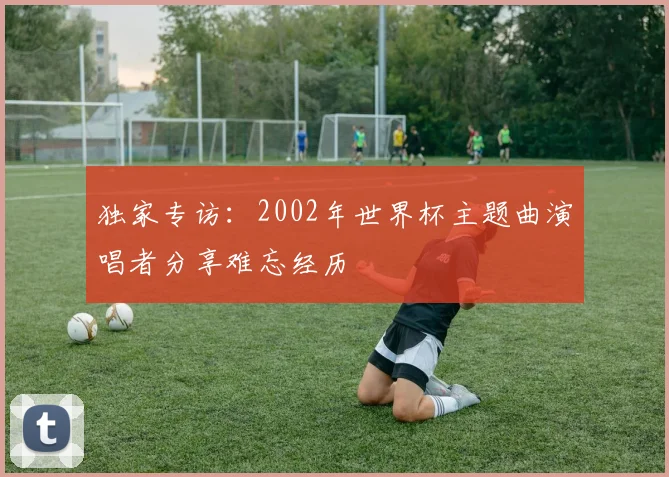 独家专访:2002年世界杯主题曲演唱者分享难忘经历