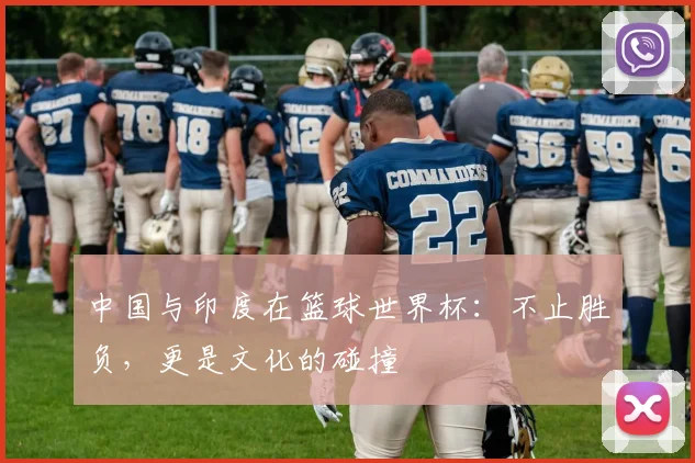 中国与印度在篮球世界杯：不止胜负，更是文化的碰撞