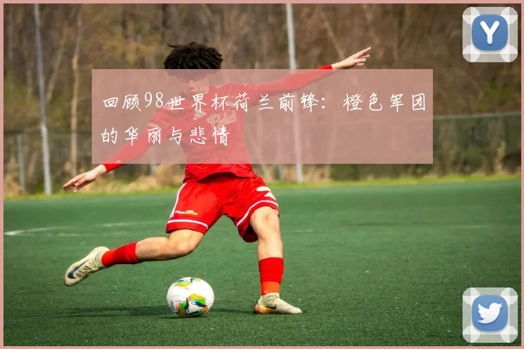 回顾98世界杯荷兰前锋:橙色军团的华丽与悲情