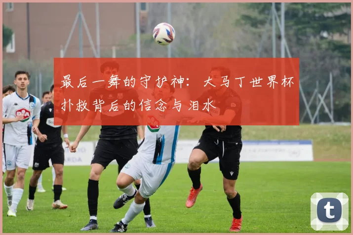 最后一舞的守护神：大马丁世界杯扑救背后的信念与泪水