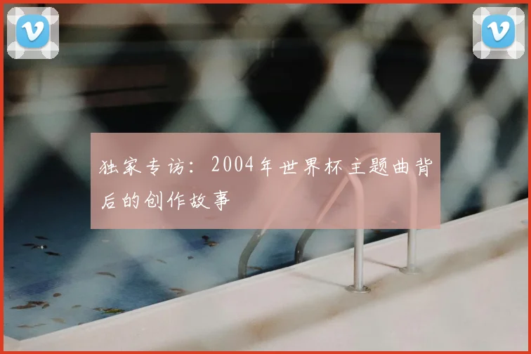 独家专访：2004年世界杯主题曲背后的创作故事