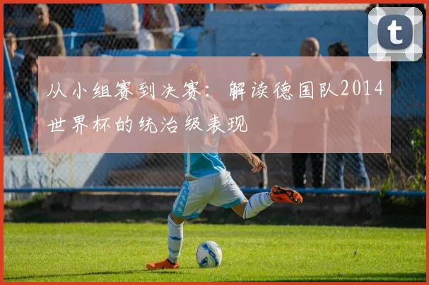 从小组赛到决赛:解读德国队2014世界杯的统治级表现