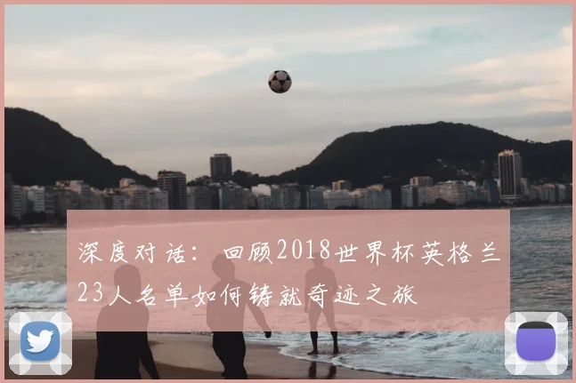 深度对话:回顾2018世界杯英格兰23人名单如何铸就奇迹之旅