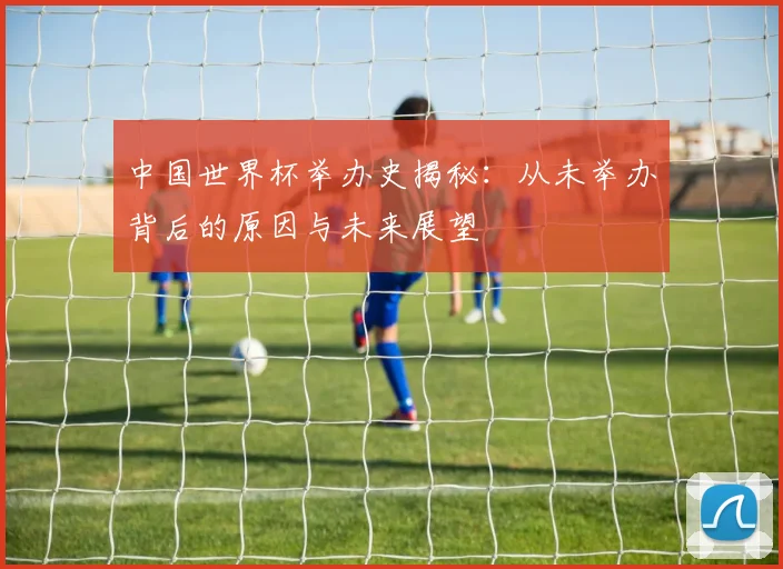 中国世界杯举办史揭秘：从未举办背后的原因与未来展望