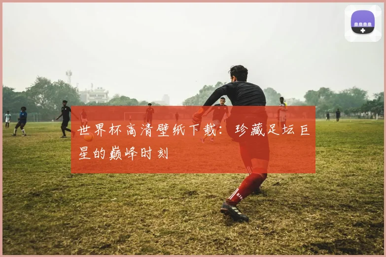 世界杯高清壁纸下载:珍藏足坛巨星的巅峰时刻