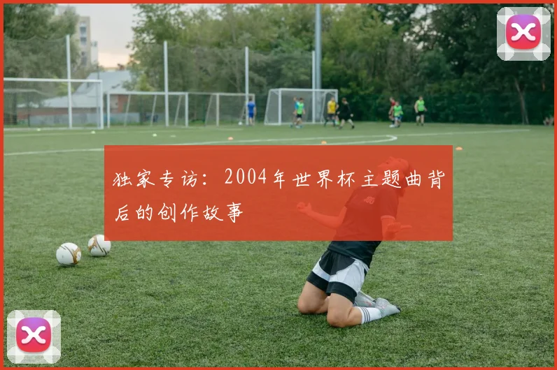 独家专访：2004年世界杯主题曲背后的创作故事