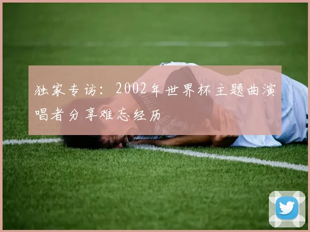 独家专访:2002年世界杯主题曲演唱者分享难忘经历