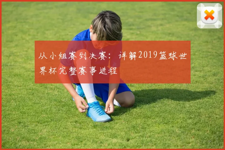 从小组赛到决赛：详解2019篮球世界杯完整赛事进程