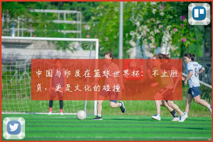 中国与印度在篮球世界杯：不止胜负，更是文化的碰撞